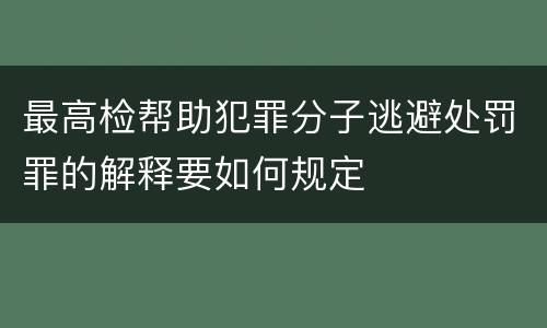 最高检帮助犯罪分子逃避处罚罪的解释要如何规定