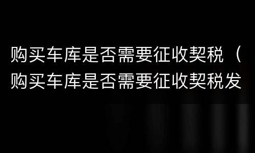 购买车库是否需要征收契税（购买车库是否需要征收契税发票）