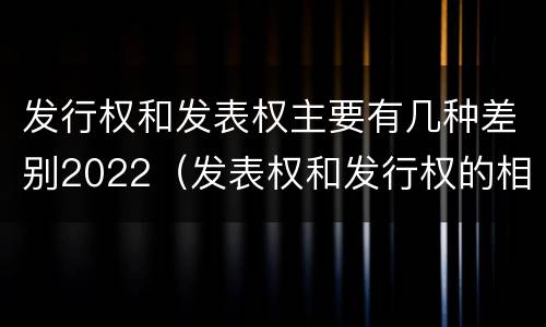 发行权和发表权主要有几种差别2022（发表权和发行权的相同点）
