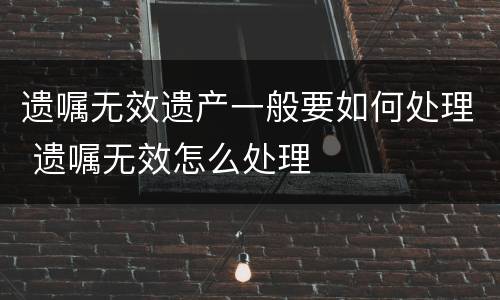 遗嘱无效遗产一般要如何处理 遗嘱无效怎么处理