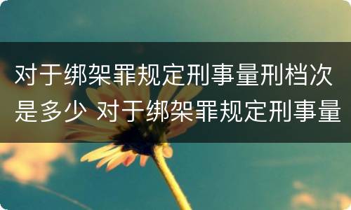 对于绑架罪规定刑事量刑档次是多少 对于绑架罪规定刑事量刑档次是多少