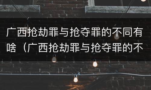 广西抢劫罪与抢夺罪的不同有啥（广西抢劫罪与抢夺罪的不同有啥特点）
