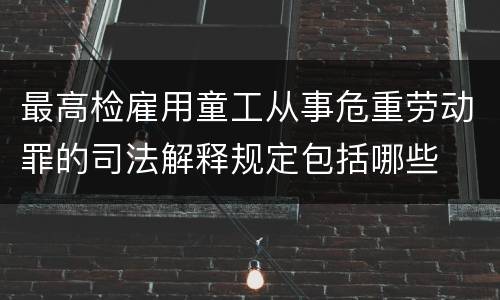 最高检雇用童工从事危重劳动罪的司法解释规定包括哪些
