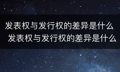 发表权与发行权的差异是什么 发表权与发行权的差异是什么意思
