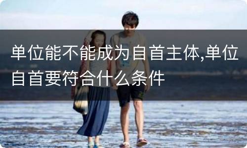 单位能不能成为自首主体,单位自首要符合什么条件