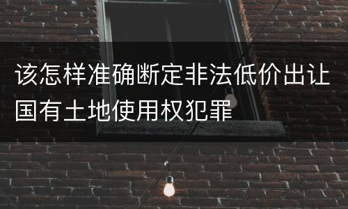 该怎样准确断定非法低价出让国有土地使用权犯罪