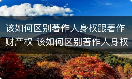 该如何区别著作人身权跟著作财产权 该如何区别著作人身权跟著作财产权的区别