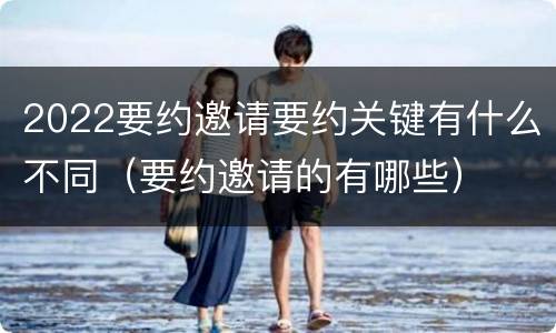 2022要约邀请要约关键有什么不同（要约邀请的有哪些）
