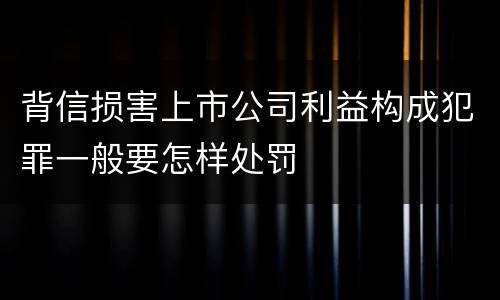 背信损害上市公司利益构成犯罪一般要怎样处罚