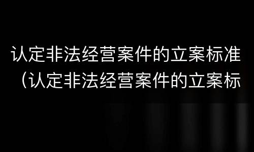 认定非法经营案件的立案标准（认定非法经营案件的立案标准有哪些）