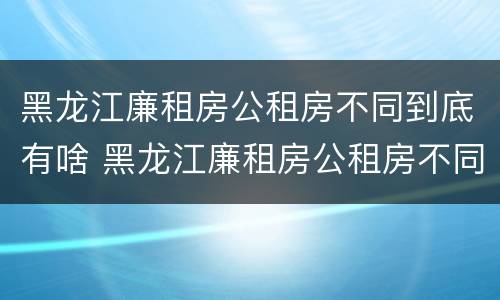 黑龙江廉租房公租房不同到底有啥 黑龙江廉租房公租房不同到底有啥区别