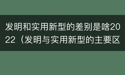发明和实用新型的差别是啥2022（发明与实用新型的主要区别）