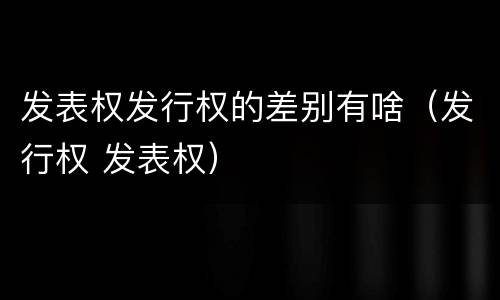 发表权发行权的差别有啥（发行权 发表权）