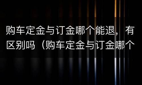 购车定金与订金哪个能退,有区别吗(购车定金与订金哪个能退,有区别吗知乎)
