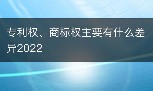 专利权、商标权主要有什么差异2022