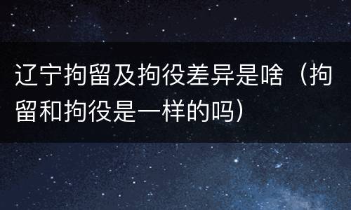 辽宁拘留及拘役差异是啥（拘留和拘役是一样的吗）