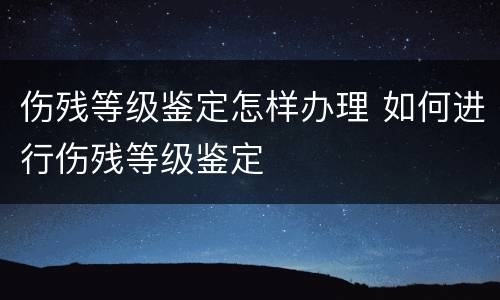 伤残等级鉴定怎样办理 如何进行伤残等级鉴定