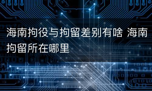 海南拘役与拘留差别有啥 海南拘留所在哪里