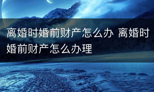 离婚时婚前财产怎么办 离婚时婚前财产怎么办理