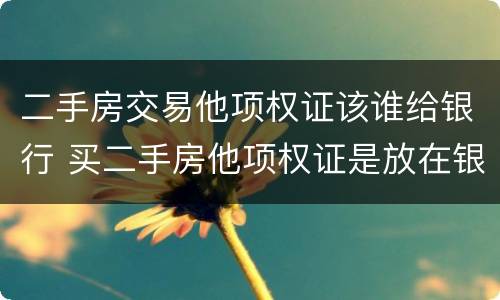 二手房交易他项权证该谁给银行 买二手房他项权证是放在银行吗