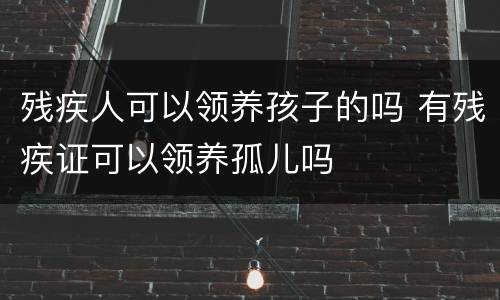 残疾人可以领养孩子的吗 有残疾证可以领养孤儿吗