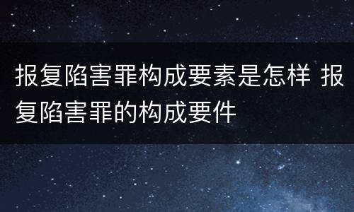 报复陷害罪构成要素是怎样 报复陷害罪的构成要件