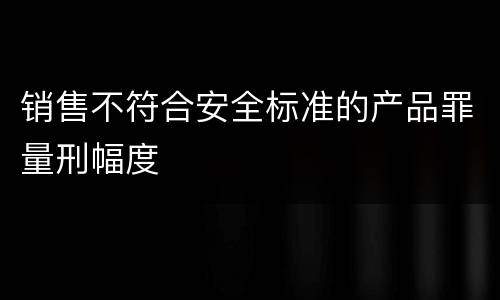 销售不符合安全标准的产品罪量刑幅度
