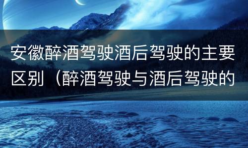 安徽醉酒驾驶酒后驾驶的主要区别（醉酒驾驶与酒后驾驶的区别）