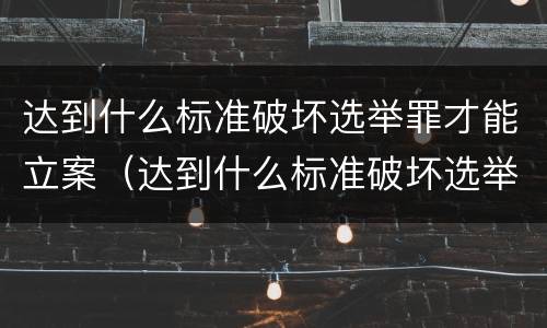 达到什么标准破坏选举罪才能立案（达到什么标准破坏选举罪才能立案呢）