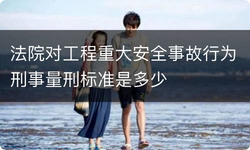 法院对工程重大安全事故行为刑事量刑标准是多少