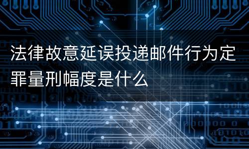 法律故意延误投递邮件行为定罪量刑幅度是什么