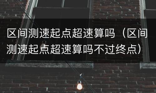 区间测速起点超速算吗（区间测速起点超速算吗不过终点）