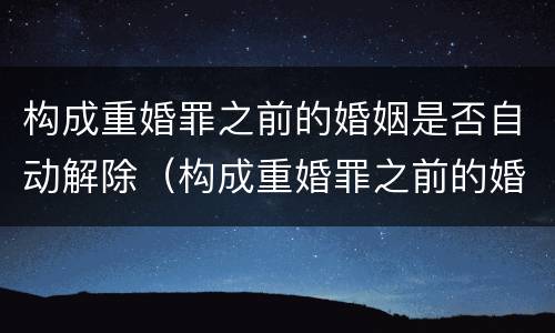 构成重婚罪之前的婚姻是否自动解除（构成重婚罪之前的婚姻是否自动解除了）
