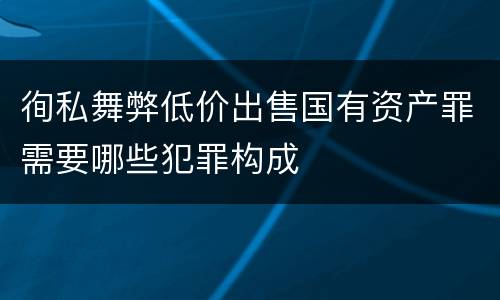 徇私舞弊低价出售国有资产罪需要哪些犯罪构成