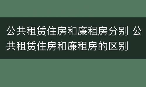 公共租赁住房和廉租房分别 公共租赁住房和廉租房的区别