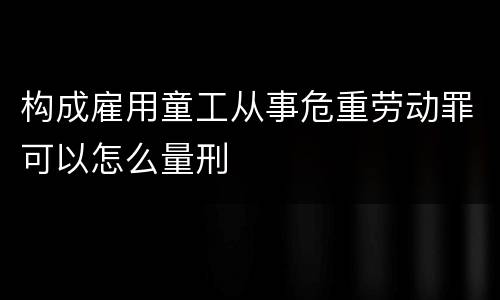 构成雇用童工从事危重劳动罪可以怎么量刑