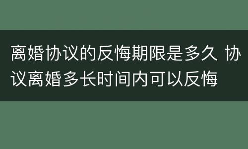离婚协议的反悔期限是多久 协议离婚多长时间内可以反悔