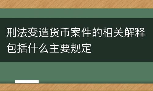 刑法变造货币案件的相关解释包括什么主要规定