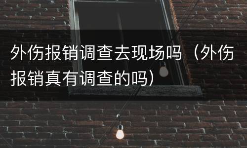 外伤报销调查去现场吗（外伤报销真有调查的吗）