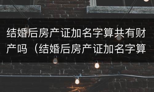 结婚后房产证加名字算共有财产吗（结婚后房产证加名字算共有财产吗怎么算）