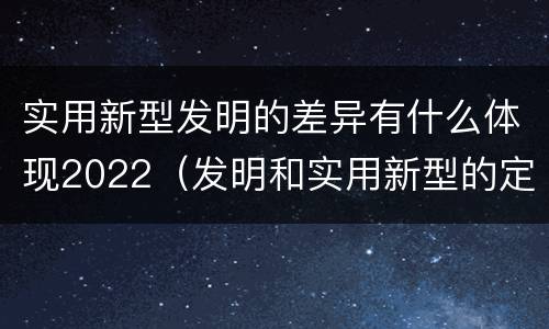 实用新型发明的差异有什么体现2022（发明和实用新型的定义）