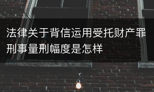 法律关于背信运用受托财产罪刑事量刑幅度是怎样