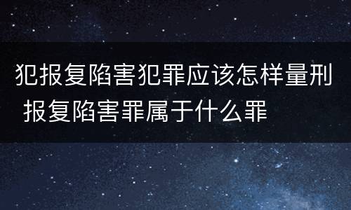 犯报复陷害犯罪应该怎样量刑 报复陷害罪属于什么罪