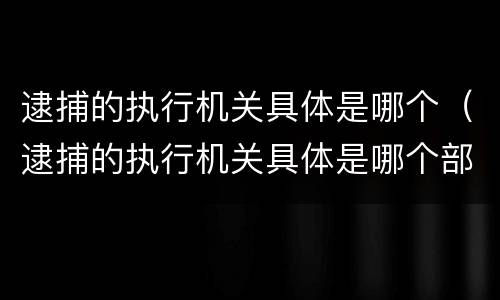 逮捕的执行机关具体是哪个（逮捕的执行机关具体是哪个部门）