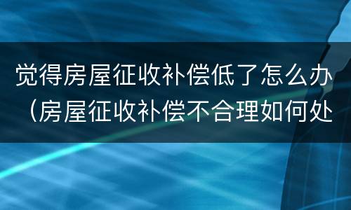 觉得房屋征收补偿低了怎么办（房屋征收补偿不合理如何处理）