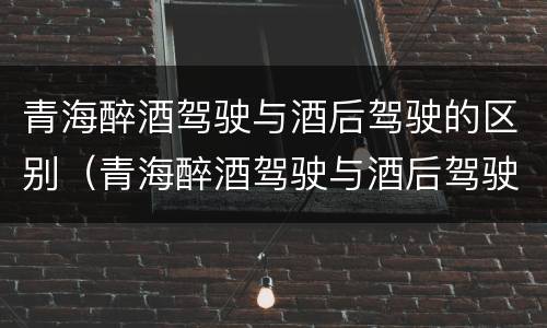 青海醉酒驾驶与酒后驾驶的区别（青海醉酒驾驶与酒后驾驶的区别是什么）