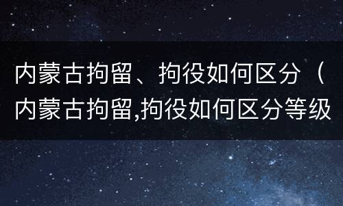内蒙古拘留、拘役如何区分(内蒙古拘留,拘役如何区分等级)