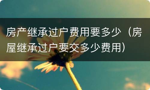 房产继承过户费用要多少（房屋继承过户要交多少费用）