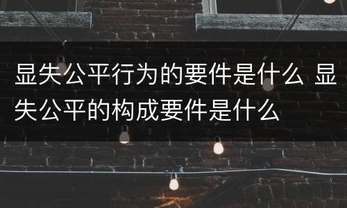 显失公平行为的要件是什么 显失公平的构成要件是什么