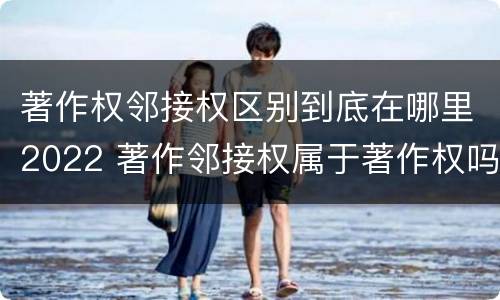 著作权邻接权区别到底在哪里2022 著作邻接权属于著作权吗